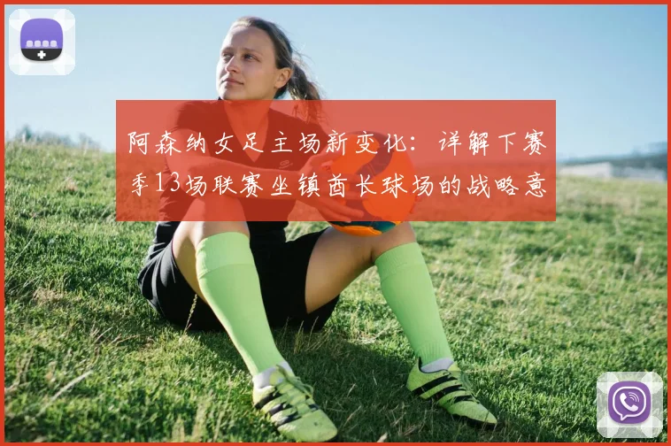 阿森纳女足主场新变化:详解下赛季13场联赛坐镇酋长球场的战略意义