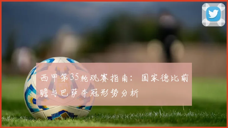 西甲第35轮观赛指南：国家德比前瞻与巴萨夺冠形势分析