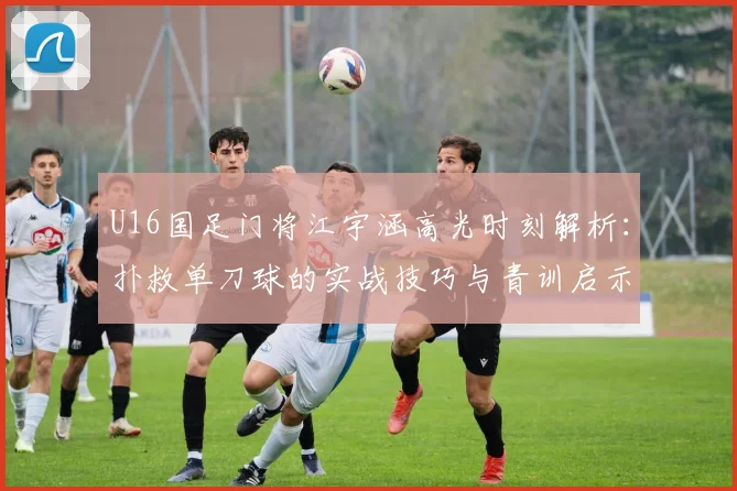 U16国足门将江宇涵高光时刻解析:扑救单刀球的实战技巧与青训启示