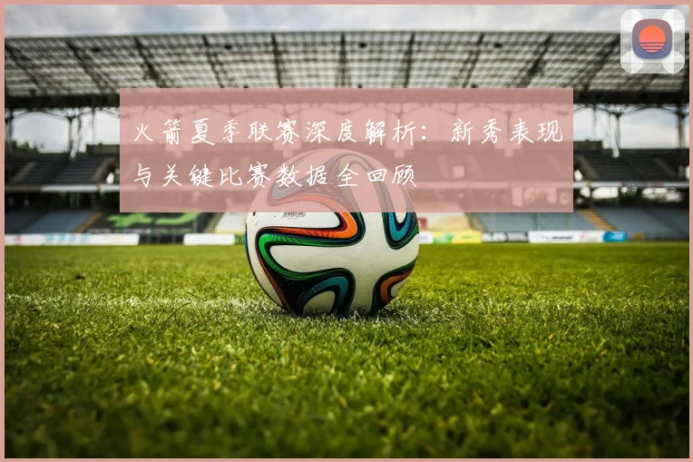 火箭夏季联赛深度解析：新秀表现与关键比赛数据全回顾