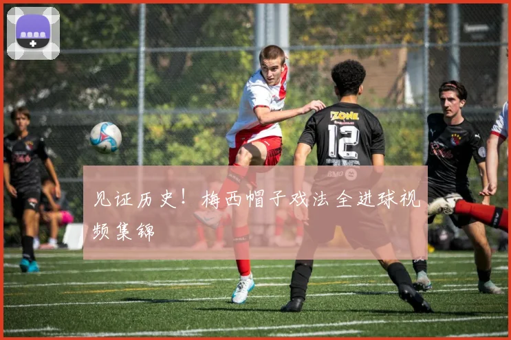 见证历史!梅西帽子戏法全进球视频集锦