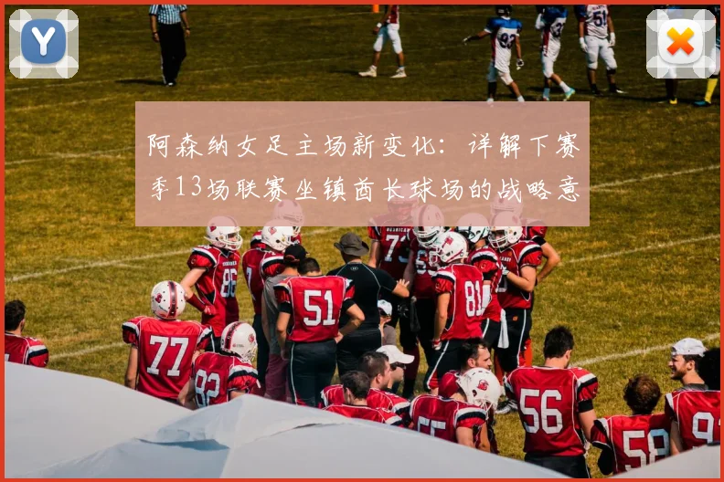 阿森纳女足主场新变化：详解下赛季13场联赛坐镇酋长球场的战略意义